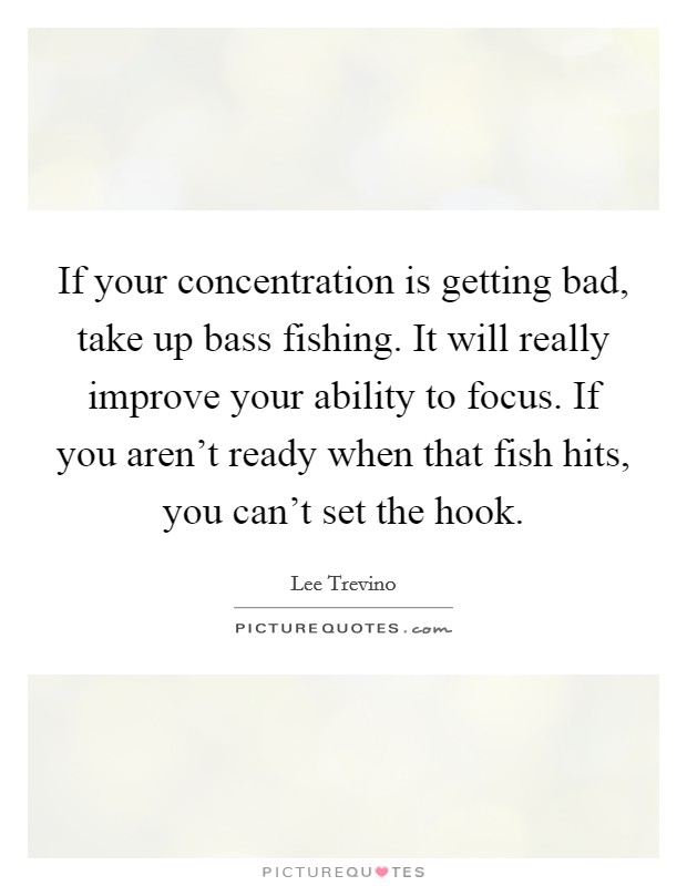 If your concentration is getting bad, take up bass fishing. It will really improve your ability to focus. If you aren't ready when that fish hits, you can't set the hook. Picture Quote #1