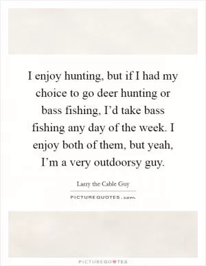 I enjoy hunting, but if I had my choice to go deer hunting or bass fishing, I’d take bass fishing any day of the week. I enjoy both of them, but yeah, I’m a very outdoorsy guy Picture Quote #1