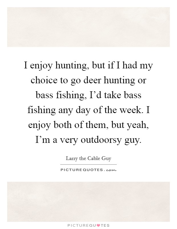 I enjoy hunting, but if I had my choice to go deer hunting or bass fishing, I'd take bass fishing any day of the week. I enjoy both of them, but yeah, I'm a very outdoorsy guy. Picture Quote #1