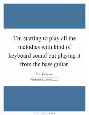 I’m starting to play all the melodies with kind of keyboard sound but playing it from the bass guitar Picture Quote #1