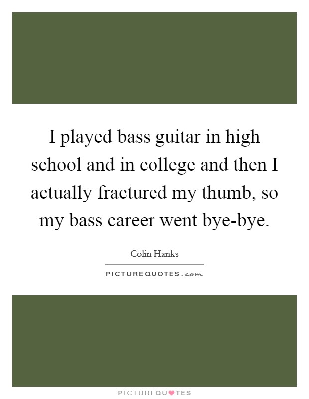 I played bass guitar in high school and in college and then I actually fractured my thumb, so my bass career went bye-bye. Picture Quote #1