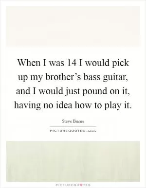 When I was 14 I would pick up my brother’s bass guitar, and I would just pound on it, having no idea how to play it Picture Quote #1