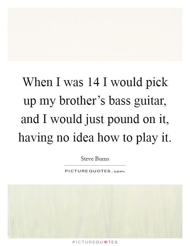 When I was 14 I would pick up my brother's bass guitar, and I would just pound on it, having no idea how to play it. Picture Quote #1