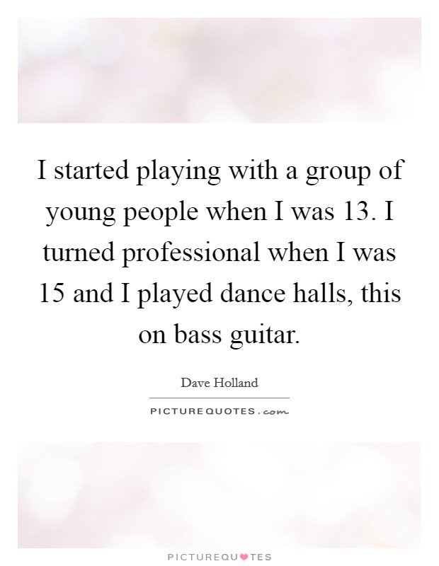 I started playing with a group of young people when I was 13. I turned professional when I was 15 and I played dance halls, this on bass guitar. Picture Quote #1