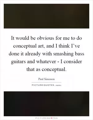 It would be obvious for me to do conceptual art, and I think I’ve done it already with smashing bass guitars and whatever - I consider that as conceptual Picture Quote #1