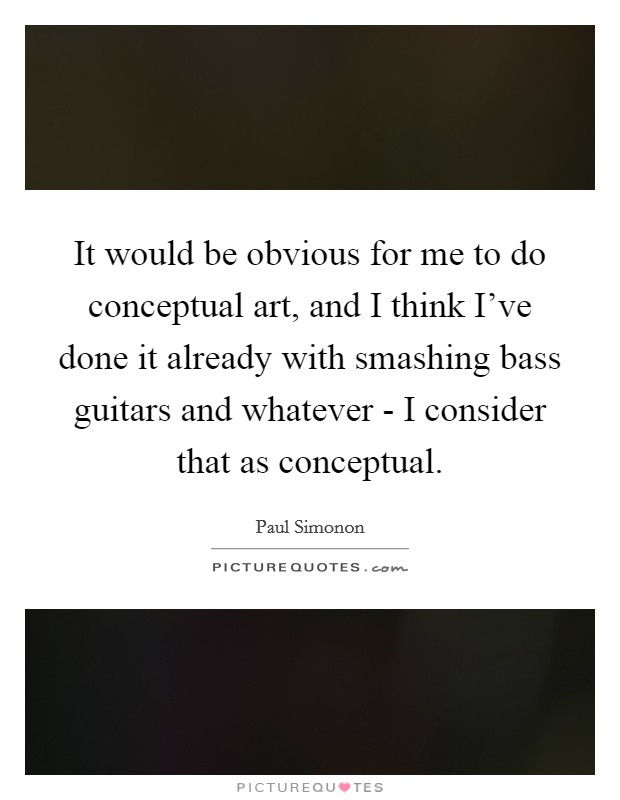 It would be obvious for me to do conceptual art, and I think I've done it already with smashing bass guitars and whatever - I consider that as conceptual. Picture Quote #1