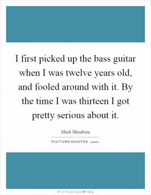 I first picked up the bass guitar when I was twelve years old, and fooled around with it. By the time I was thirteen I got pretty serious about it Picture Quote #1