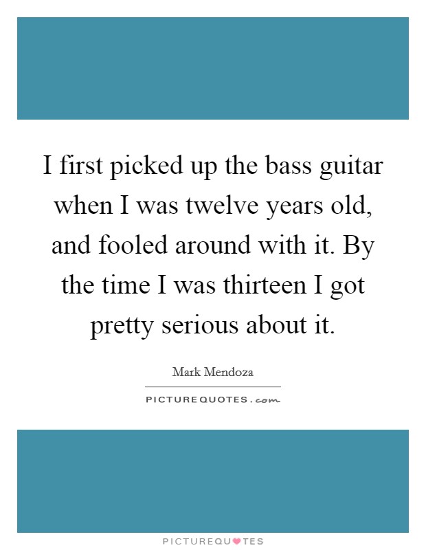 I first picked up the bass guitar when I was twelve years old, and fooled around with it. By the time I was thirteen I got pretty serious about it. Picture Quote #1