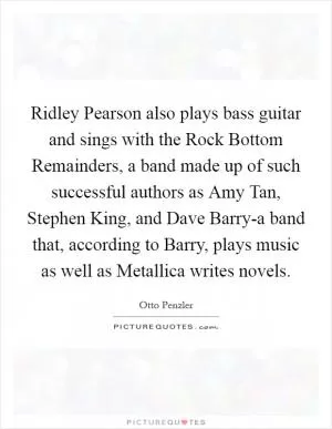 Ridley Pearson also plays bass guitar and sings with the Rock Bottom Remainders, a band made up of such successful authors as Amy Tan, Stephen King, and Dave Barry-a band that, according to Barry, plays music as well as Metallica writes novels Picture Quote #1