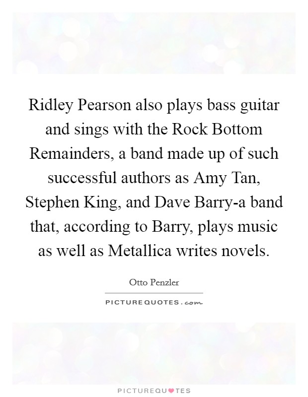 Ridley Pearson also plays bass guitar and sings with the Rock Bottom Remainders, a band made up of such successful authors as Amy Tan, Stephen King, and Dave Barry-a band that, according to Barry, plays music as well as Metallica writes novels. Picture Quote #1