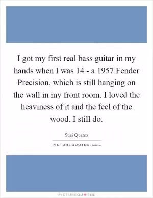 I got my first real bass guitar in my hands when I was 14 - a 1957 Fender Precision, which is still hanging on the wall in my front room. I loved the heaviness of it and the feel of the wood. I still do Picture Quote #1