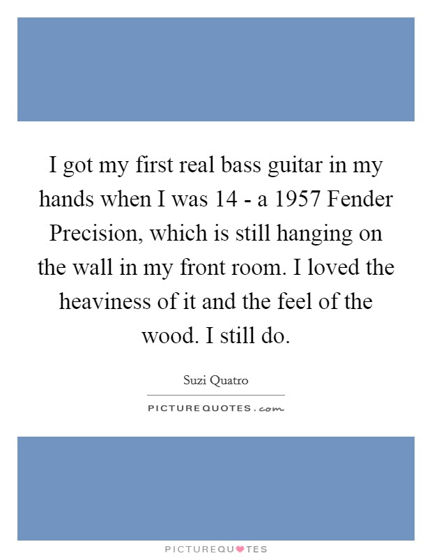 I got my first real bass guitar in my hands when I was 14 - a 1957 Fender Precision, which is still hanging on the wall in my front room. I loved the heaviness of it and the feel of the wood. I still do. Picture Quote #1