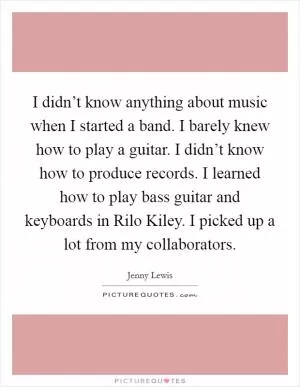 I didn’t know anything about music when I started a band. I barely knew how to play a guitar. I didn’t know how to produce records. I learned how to play bass guitar and keyboards in Rilo Kiley. I picked up a lot from my collaborators Picture Quote #1