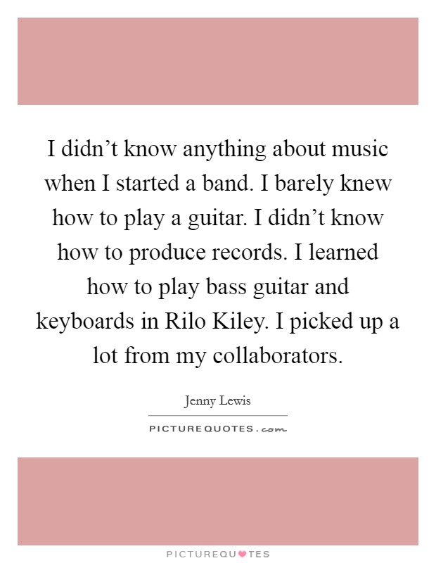 I didn't know anything about music when I started a band. I barely knew how to play a guitar. I didn't know how to produce records. I learned how to play bass guitar and keyboards in Rilo Kiley. I picked up a lot from my collaborators. Picture Quote #1