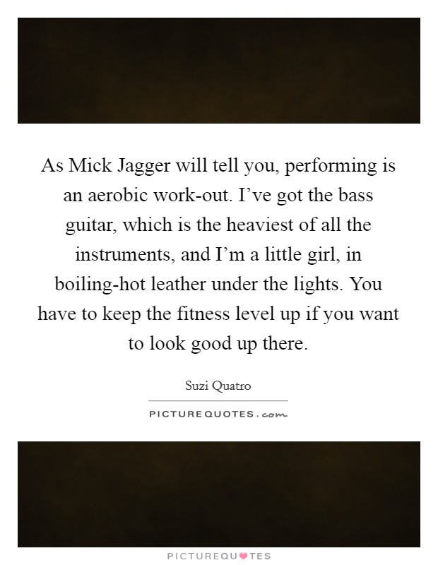 As Mick Jagger will tell you, performing is an aerobic work-out. I've got the bass guitar, which is the heaviest of all the instruments, and I'm a little girl, in boiling-hot leather under the lights. You have to keep the fitness level up if you want to look good up there. Picture Quote #1
