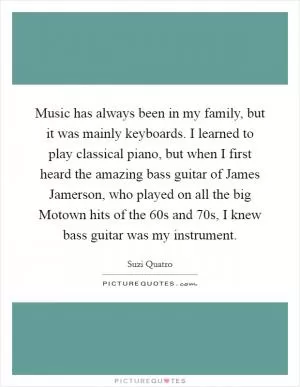 Music has always been in my family, but it was mainly keyboards. I learned to play classical piano, but when I first heard the amazing bass guitar of James Jamerson, who played on all the big Motown hits of the  60s and  70s, I knew bass guitar was my instrument Picture Quote #1
