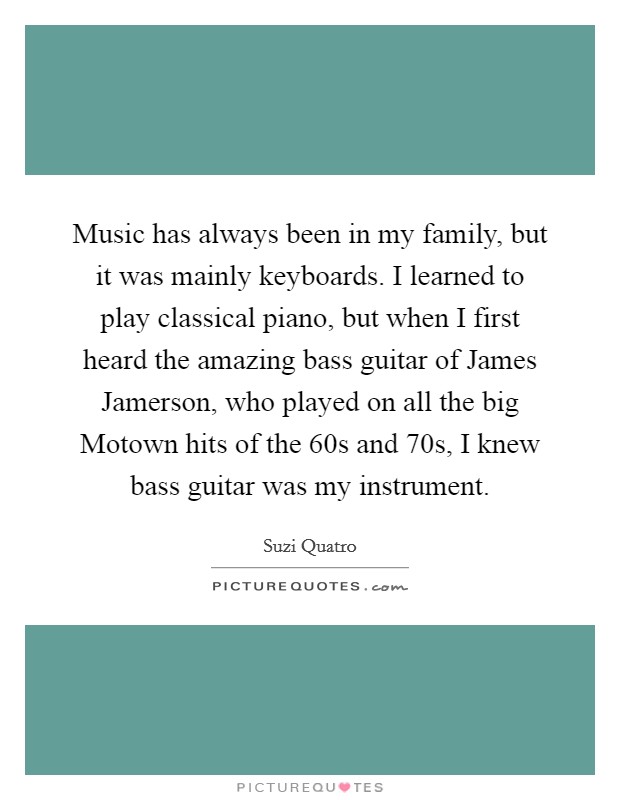 Music has always been in my family, but it was mainly keyboards. I learned to play classical piano, but when I first heard the amazing bass guitar of James Jamerson, who played on all the big Motown hits of the  60s and  70s, I knew bass guitar was my instrument. Picture Quote #1