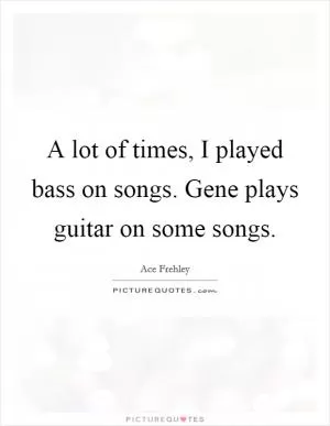 A lot of times, I played bass on songs. Gene plays guitar on some songs Picture Quote #1