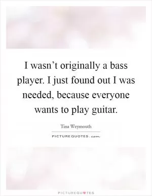 I wasn’t originally a bass player. I just found out I was needed, because everyone wants to play guitar Picture Quote #1
