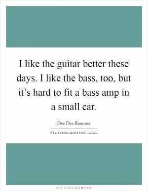 I like the guitar better these days. I like the bass, too, but it’s hard to fit a bass amp in a small car Picture Quote #1