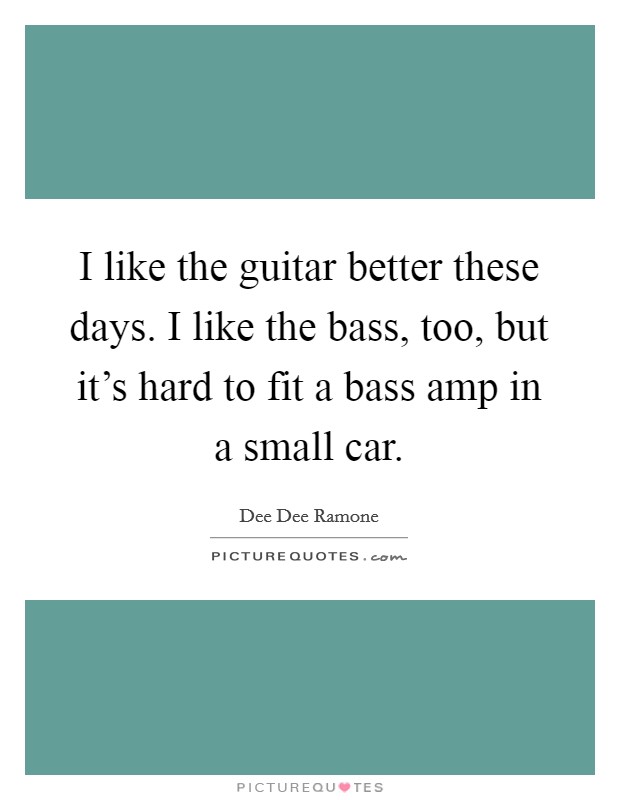 I like the guitar better these days. I like the bass, too, but it's hard to fit a bass amp in a small car. Picture Quote #1