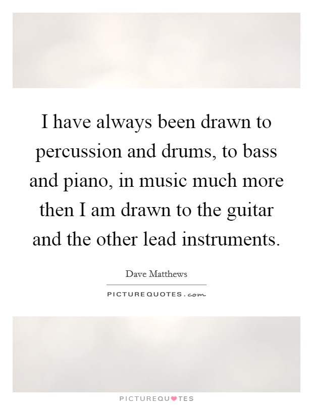 I have always been drawn to percussion and drums, to bass and piano, in music much more then I am drawn to the guitar and the other lead instruments. Picture Quote #1