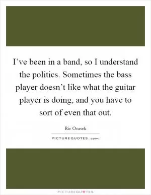 I’ve been in a band, so I understand the politics. Sometimes the bass player doesn’t like what the guitar player is doing, and you have to sort of even that out Picture Quote #1