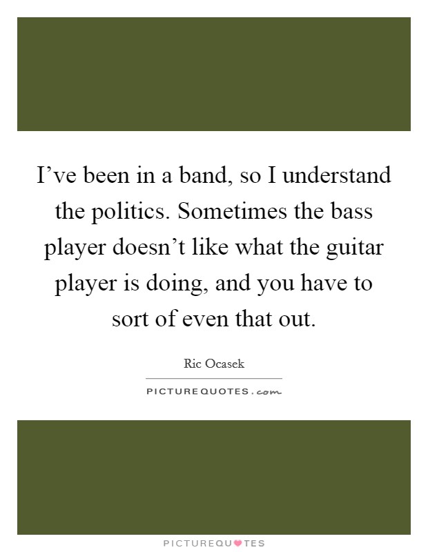 I've been in a band, so I understand the politics. Sometimes the bass player doesn't like what the guitar player is doing, and you have to sort of even that out. Picture Quote #1
