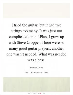I tried the guitar, but it had two strings too many. It was just too complicated, man! Plus, I grew up with Steve Cropper. There were so many good guitar players, another one wasn’t needed. What was needed was a bass Picture Quote #1