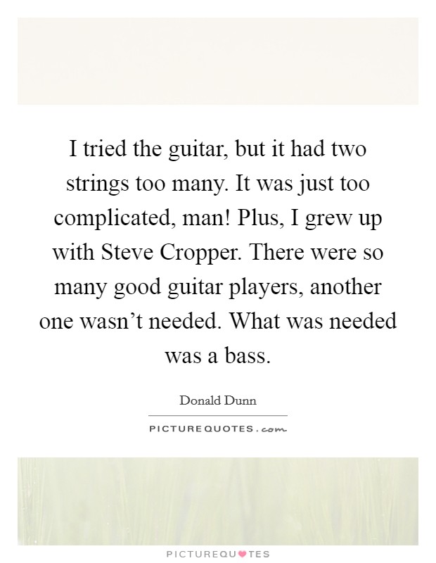 I tried the guitar, but it had two strings too many. It was just too complicated, man! Plus, I grew up with Steve Cropper. There were so many good guitar players, another one wasn't needed. What was needed was a bass. Picture Quote #1