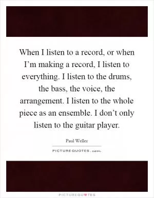 When I listen to a record, or when I’m making a record, I listen to everything. I listen to the drums, the bass, the voice, the arrangement. I listen to the whole piece as an ensemble. I don’t only listen to the guitar player Picture Quote #1