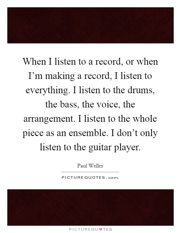 When I listen to a record, or when I'm making a record, I listen to everything. I listen to the drums, the bass, the voice, the arrangement. I listen to the whole piece as an ensemble. I don't only listen to the guitar player. Picture Quote #1