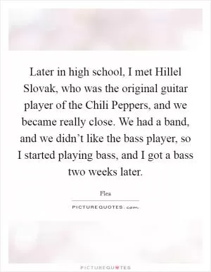 Later in high school, I met Hillel Slovak, who was the original guitar player of the Chili Peppers, and we became really close. We had a band, and we didn’t like the bass player, so I started playing bass, and I got a bass two weeks later Picture Quote #1