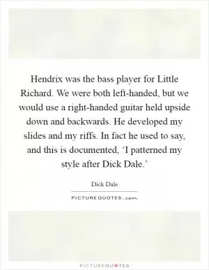 Hendrix was the bass player for Little Richard. We were both left-handed, but we would use a right-handed guitar held upside down and backwards. He developed my slides and my riffs. In fact he used to say, and this is documented, ‘I patterned my style after Dick Dale.’ Picture Quote #1