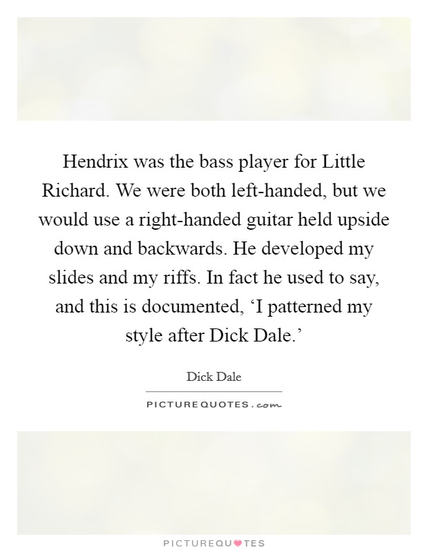 Hendrix was the bass player for Little Richard. We were both left-handed, but we would use a right-handed guitar held upside down and backwards. He developed my slides and my riffs. In fact he used to say, and this is documented, ‘I patterned my style after Dick Dale.' Picture Quote #1