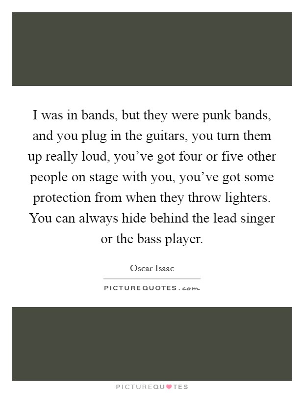 I was in bands, but they were punk bands, and you plug in the guitars, you turn them up really loud, you've got four or five other people on stage with you, you've got some protection from when they throw lighters. You can always hide behind the lead singer or the bass player. Picture Quote #1