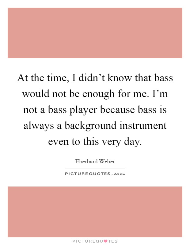 At the time, I didn't know that bass would not be enough for me. I'm not a bass player because bass is always a background instrument even to this very day. Picture Quote #1