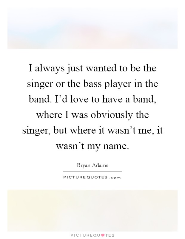 I always just wanted to be the singer or the bass player in the band. I'd love to have a band, where I was obviously the singer, but where it wasn't me, it wasn't my name. Picture Quote #1