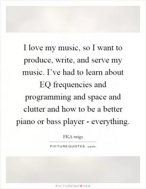 I love my music, so I want to produce, write, and serve my music. I’ve had to learn about EQ frequencies and programming and space and clutter and how to be a better piano or bass player - everything Picture Quote #1
