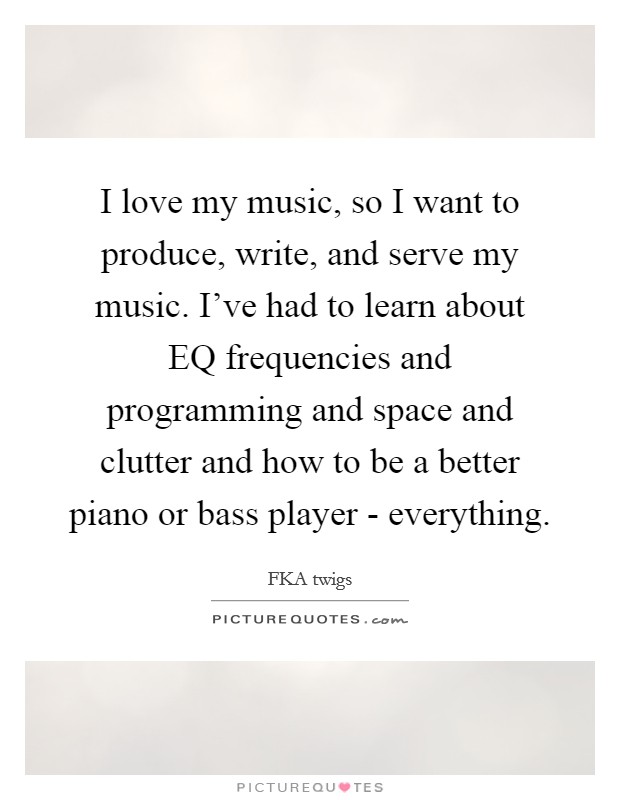 I love my music, so I want to produce, write, and serve my music. I've had to learn about EQ frequencies and programming and space and clutter and how to be a better piano or bass player - everything. Picture Quote #1