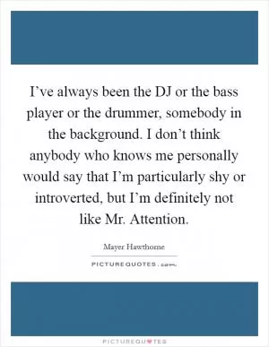 I’ve always been the DJ or the bass player or the drummer, somebody in the background. I don’t think anybody who knows me personally would say that I’m particularly shy or introverted, but I’m definitely not like Mr. Attention Picture Quote #1