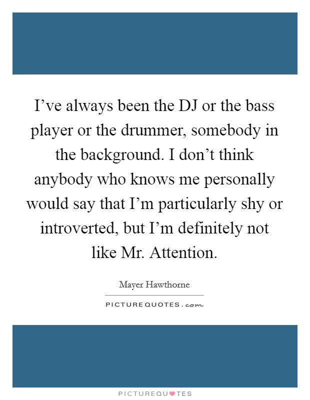 I've always been the DJ or the bass player or the drummer, somebody in the background. I don't think anybody who knows me personally would say that I'm particularly shy or introverted, but I'm definitely not like Mr. Attention. Picture Quote #1