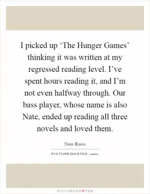 I picked up ‘The Hunger Games’ thinking it was written at my regressed reading level. I’ve spent hours reading it, and I’m not even halfway through. Our bass player, whose name is also Nate, ended up reading all three novels and loved them Picture Quote #1