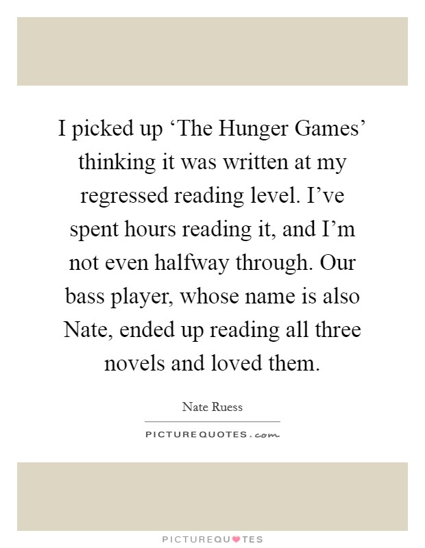 I picked up ‘The Hunger Games' thinking it was written at my regressed reading level. I've spent hours reading it, and I'm not even halfway through. Our bass player, whose name is also Nate, ended up reading all three novels and loved them. Picture Quote #1