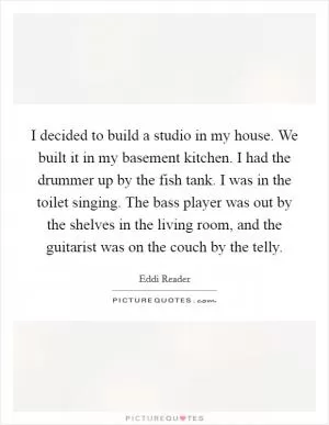I decided to build a studio in my house. We built it in my basement kitchen. I had the drummer up by the fish tank. I was in the toilet singing. The bass player was out by the shelves in the living room, and the guitarist was on the couch by the telly Picture Quote #1