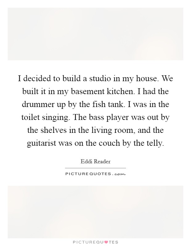 I decided to build a studio in my house. We built it in my basement kitchen. I had the drummer up by the fish tank. I was in the toilet singing. The bass player was out by the shelves in the living room, and the guitarist was on the couch by the telly. Picture Quote #1
