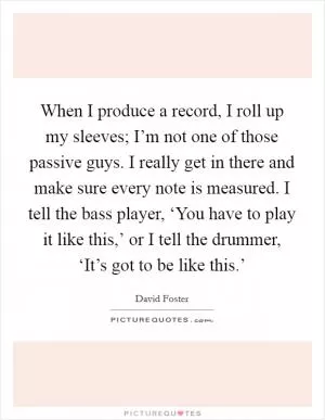 When I produce a record, I roll up my sleeves; I’m not one of those passive guys. I really get in there and make sure every note is measured. I tell the bass player, ‘You have to play it like this,’ or I tell the drummer, ‘It’s got to be like this.’ Picture Quote #1