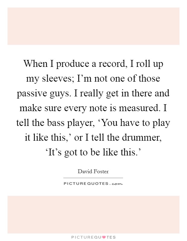 When I produce a record, I roll up my sleeves; I'm not one of those passive guys. I really get in there and make sure every note is measured. I tell the bass player, ‘You have to play it like this,' or I tell the drummer, ‘It's got to be like this.' Picture Quote #1