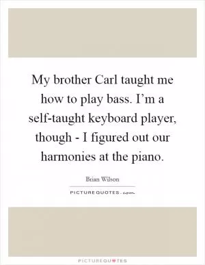 My brother Carl taught me how to play bass. I’m a self-taught keyboard player, though - I figured out our harmonies at the piano Picture Quote #1