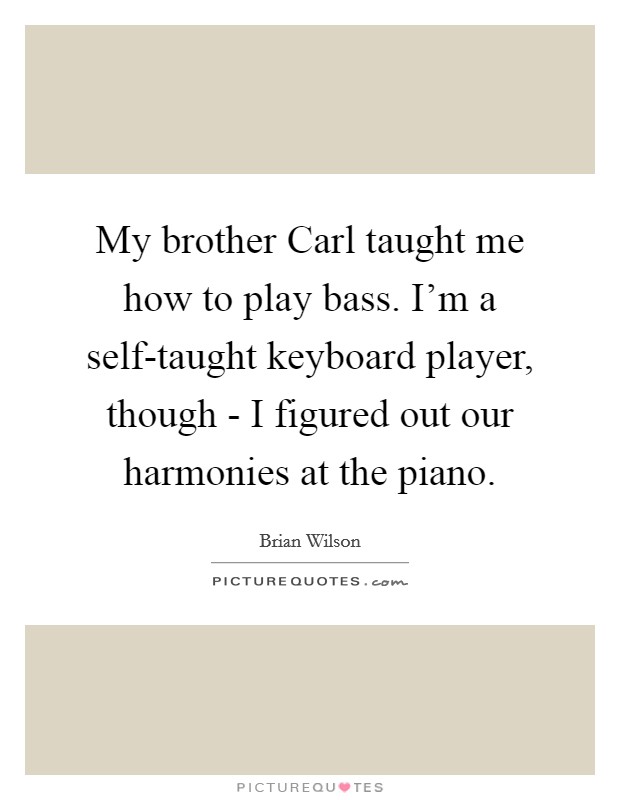 My brother Carl taught me how to play bass. I'm a self-taught keyboard player, though - I figured out our harmonies at the piano. Picture Quote #1